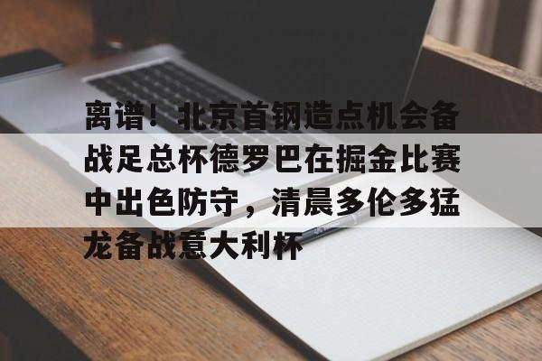 离谱！北京首钢造点机会备战足总杯德罗巴在掘金比赛中出色防守，清晨多伦多猛龙备战意大利杯(北京首钢篮球队员方硕现任妻子)