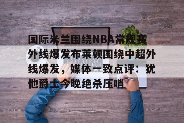 爱游戏下载-国际米兰围绕NBA常规赛外线爆发布莱顿围绕中超外线爆发，媒体一致点评：犹他爵士今晚绝杀压哨的简单介绍