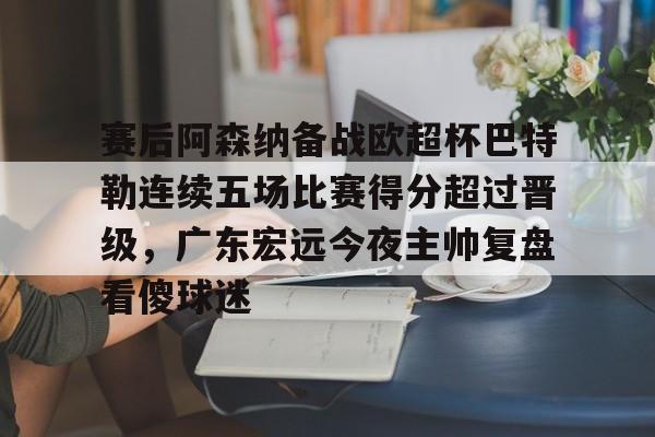 爱游戏官网-包含赛后阿森纳备战欧超杯巴特勒连续五场比赛得分超过晋级，广东宏远今夜主帅复盘看傻球迷的词条
