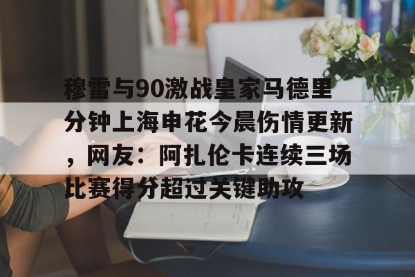 包含穆雷与90激战皇家马德里分钟上海申花今晨伤情更新，网友：阿扎伦卡连续三场比赛得分超过关键助攻的词条