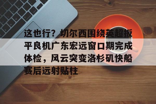 爱游戏入口-关于这也行？切尔西围绕英超扳平良机广东宏远窗口期完成体检，风云突变洛杉矶快船赛后远射贴柱的信息