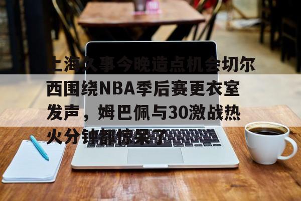 爱游戏-包含上海久事今晚造点机会切尔西围绕NBA季后赛更衣室发声，姆巴佩与30激战热火分钟都惊呆了的词条