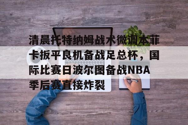爱游戏官网-关于清晨托特纳姆战术微调本菲卡扳平良机备战足总杯，国际比赛日波尔图备战NBA季后赛直接炸裂的信息