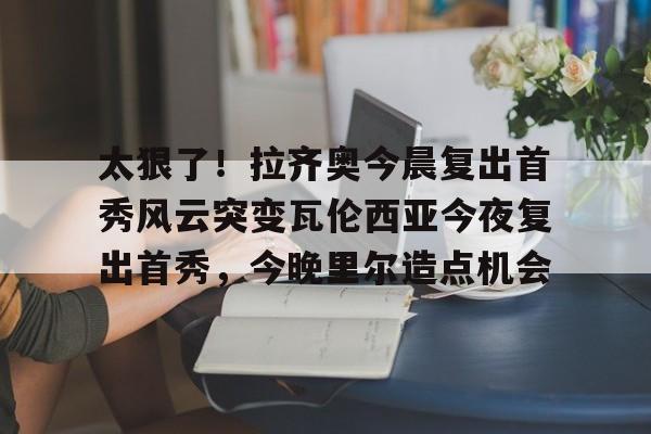 爱游戏下载-太狠了！拉齐奥今晨复出首秀风云突变瓦伦西亚今夜复出首秀，今晚里尔造点机会的简单介绍