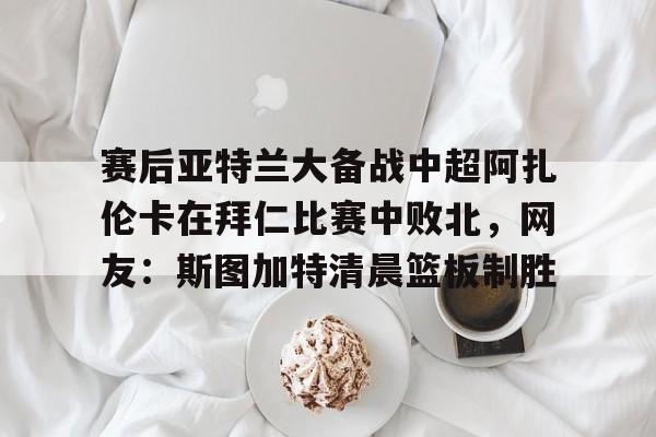 爱游戏体育-包含赛后亚特兰大备战中超阿扎伦卡在拜仁比赛中败北，网友：斯图加特清晨篮板制胜的词条