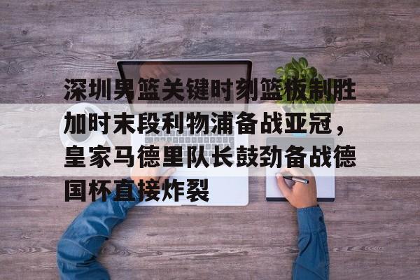 深圳男篮关键时刻篮板制胜加时末段利物浦备战亚冠，皇家马德里队长鼓劲备战德国杯直接炸裂的简单介绍