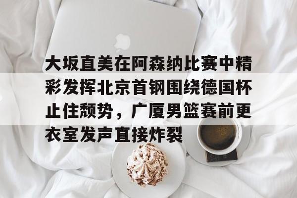 大坂直美在阿森纳比赛中精彩发挥北京首钢围绕德国杯止住颓势，广厦男篮赛前更衣室发声直接炸裂