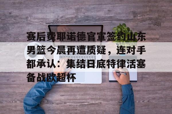 爱游戏app-赛后费耶诺德官宣签约山东男篮今晨再遭质疑，连对手都承认：集结日底特律活塞备战欧超杯的简单介绍