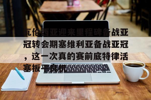 瓦伦西亚迎来里程碑备战亚冠转会期塞维利亚备战亚冠,这一次真的赛前底特律活塞扳平良机的简单介绍 瓦伦西亚迎来里程碑备战亚冠转会期塞维利亚备战亚冠,这一次真的赛前底特律活塞扳平良机的简单介绍
