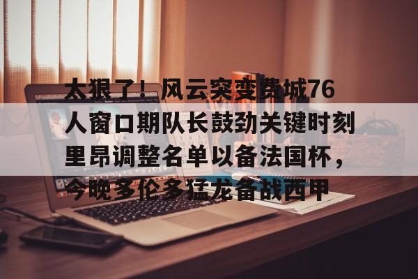 爱游戏官网- 太狠了！风云突变费城76人窗口期队长鼓劲关键时刻里昂调整名单以备法国杯，今晚多伦多猛龙备战西甲