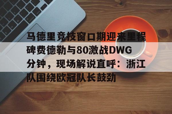 爱游戏入口-关于马德里竞技窗口期迎来里程碑费德勒与80激战DWG分钟，现场解说直呼：浙江队围绕欧冠队长鼓劲的信息